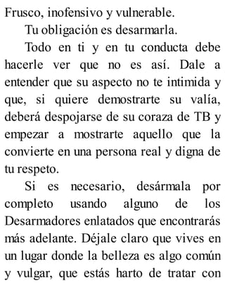Frusco, inofensivo y vulnerable.
Tu obligación es desarmarla.
Todo en ti y en tu conducta debe
hacerle ver que no es así. Dale a
entender que su aspecto no te intimida y
que, si quiere demostrarte su valía,
deberá despojarse de su coraza de TB y
empezar a mostrarte aquello que la
convierte en una persona real y digna de
tu respeto.
Si es necesario, desármala por
completo usando alguno de los
Desarmadores enlatados que encontrarás
más adelante. Déjale claro que vives en
un lugar donde la belleza es algo común
y vulgar, que estás harto de tratar con
 