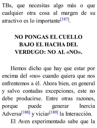 TBs, que necesitas algo más o que
cualquier otra cosa al margen de su
atractivo es lo importante[187].
NO PONGAS EL CUELLO
BAJO EL HACHA DEL
VERDUGO: NO AL «NO».
Hemos dicho que hay que estar por
encima del «no» cuando quiera que nos
enfrentemos a él. Ahora bien, en general
y salvo contadas excepciones, este no
debe producirse. Entre otras razones,
porque puede generar Inercia
Adversa[188] y viciar[189] la Interacción.
El Aven experimentado sabe que la
 
