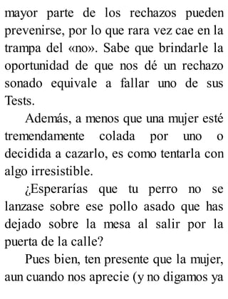 mayor parte de los rechazos pueden
prevenirse, por lo que rara vez cae en la
trampa del «no». Sabe que brindarle la
oportunidad de que nos dé un rechazo
sonado equivale a fallar uno de sus
Tests.
Además, a menos que una mujer esté
tremendamente colada por uno o
decidida a cazarlo, es como tentarla con
algo irresistible.
¿Esperarías que tu perro no se
lanzase sobre ese pollo asado que has
dejado sobre la mesa al salir por la
puerta de la calle?
Pues bien, ten presente que la mujer,
aun cuando nos aprecie (y no digamos ya
 