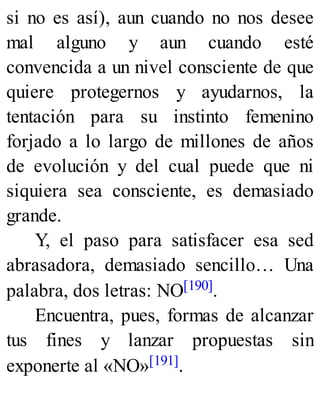 si no es así), aun cuando no nos desee
mal alguno y aun cuando esté
convencida a un nivel consciente de que
quiere protegernos y ayudarnos, la
tentación para su instinto femenino
forjado a lo largo de millones de años
de evolución y del cual puede que ni
siquiera sea consciente, es demasiado
grande.
Y, el paso para satisfacer esa sed
abrasadora, demasiado sencillo… Una
palabra, dos letras: NO[190].
Encuentra, pues, formas de alcanzar
tus fines y lanzar propuestas sin
exponerte al «NO»[191].
 