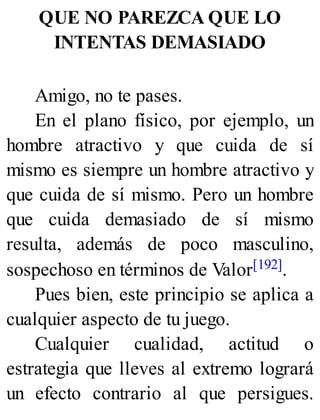 QUE NO PAREZCA QUE LO
INTENTAS DEMASIADO
Amigo, no te pases.
En el plano físico, por ejemplo, un
hombre atractivo y que cuida de sí
mismo es siempre un hombre atractivo y
que cuida de sí mismo. Pero un hombre
que cuida demasiado de sí mismo
resulta, además de poco masculino,
sospechoso en términos de Valor[192].
Pues bien, este principio se aplica a
cualquier aspecto de tu juego.
Cualquier cualidad, actitud o
estrategia que lleves al extremo logrará
un efecto contrario al que persigues.
 