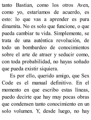 tanto Bastian, como los otros Aven,
como yo, estaríamos de acuerdo, es
esto: lo que vas a aprender es pura
dinamita. No es solo que funcione, o que
pueda cambiar tu vida. Simplemente, se
trata de una auténtica revolución, de
todo un bombardeo de conocimientos
sobre el arte de atraer y seducir como,
con toda probabilidad, no hayas soñado
que pueda existir siquiera.
Es por ello, querido amigo, que Sex
Code es el manual definitivo. En el
momento en que escribo estas líneas,
puedo decirte que hay muy pocas obras
que condensen tanto conocimiento en un
solo volumen. Y, desde luego, no hay
 