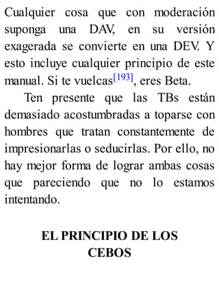 Cualquier cosa que con moderación
suponga una DAV
, en su versión
exagerada se convierte en una DEV
. Y
esto incluye cualquier principio de este
manual. Si te vuelcas[193], eres Beta.
Ten presente que las TBs están
demasiado acostumbradas a toparse con
hombres que tratan constantemente de
impresionarlas o seducirlas. Por ello, no
hay mejor forma de lograr ambas cosas
que pareciendo que no lo estamos
intentando.
EL PRINCIPIO DE LOS
CEBOS
 