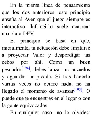 En la misma línea de pensamiento
que los dos anteriores, este principio
enseña al Aven que el juego siempre es
interactivo. Infringirlo suele acarrear
una clara DEV
.
El principio se basa en que,
inicialmente, tu actuación debe limitarse
a proyectar Valor y desperdigar tus
cebos por ahí. Como un buen
pescador[194], debes lanzar tus anzuelos
y aguardar la picada. Si tras hacerlo
varias veces no ocurre nada, no ha
llegado el momento de avanzar[195]. O
puede que te encuentres en el lugar o con
la gente equivocados.
En cualquier caso, no lo olvides:
 