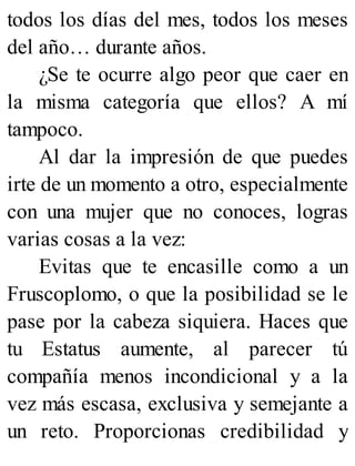 todos los días del mes, todos los meses
del año… durante años.
¿Se te ocurre algo peor que caer en
la misma categoría que ellos? A mí
tampoco.
Al dar la impresión de que puedes
irte de un momento a otro, especialmente
con una mujer que no conoces, logras
varias cosas a la vez:
Evitas que te encasille como a un
Fruscoplomo, o que la posibilidad se le
pase por la cabeza siquiera. Haces que
tu Estatus aumente, al parecer tú
compañía menos incondicional y a la
vez más escasa, exclusiva y semejante a
un reto. Proporcionas credibilidad y
 