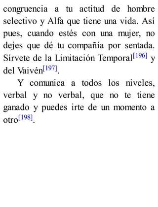 congruencia a tu actitud de hombre
selectivo y Alfa que tiene una vida. Así
pues, cuando estés con una mujer, no
dejes que dé tu compañía por sentada.
Sírvete de la Limitación Temporal[196] y
del Vaivén[197].
Y comunica a todos los niveles,
verbal y no verbal, que no te tiene
ganado y puedes irte de un momento a
otro[198].
 