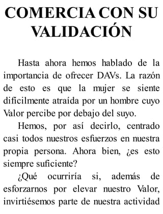 COMERCIA CON SU
VALIDACIÓN
Hasta ahora hemos hablado de la
importancia de ofrecer DAVs. La razón
de esto es que la mujer se siente
difícilmente atraída por un hombre cuyo
Valor percibe por debajo del suyo.
Hemos, por así decirlo, centrado
casi todos nuestros esfuerzos en nuestra
propia persona. Ahora bien, ¿es esto
siempre suficiente?
¿Qué ocurriría si, además de
esforzarnos por elevar nuestro Valor,
invirtiésemos parte de nuestra actividad
 