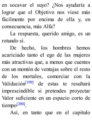 en socavar el suyo? ¿Nos ayudaría a
lograr que el Objetivo nos viese más
fácilmente por encima de ella y, en
consecuencia, más Alfa?
La respuesta, querido amigo, es un
rotundo sí.
De hecho, los hombres hemos
acariciado tanto el ego de las mujeres
más atractivas que, a menos que cuentes
con un montón de ventajas sobre el resto
de los mortales, comerciar con la
Validación[199] de estas te resultará
imprescindible si pretendes proyectar
Valor suficiente en un espacio corto de
tiempo[200].
Así, en tanto que en el capítulo
 