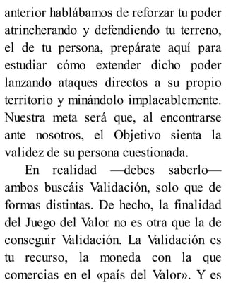 anterior hablábamos de reforzar tu poder
atrincherando y defendiendo tu terreno,
el de tu persona, prepárate aquí para
estudiar cómo extender dicho poder
lanzando ataques directos a su propio
territorio y minándolo implacablemente.
Nuestra meta será que, al encontrarse
ante nosotros, el Objetivo sienta la
validez de su persona cuestionada.
En realidad —debes saberlo—
ambos buscáis Validación, solo que de
formas distintas. De hecho, la finalidad
del Juego del Valor no es otra que la de
conseguir Validación. La Validación es
tu recurso, la moneda con la que
comercias en el «país del Valor». Y es
 