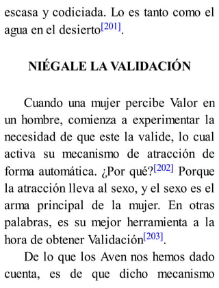 escasa y codiciada. Lo es tanto como el
agua en el desierto[201].
NIÉGALE LA VALIDACIÓN
Cuando una mujer percibe Valor en
un hombre, comienza a experimentar la
necesidad de que este la valide, lo cual
activa su mecanismo de atracción de
forma automática. ¿Por qué?[202] Porque
la atracción lleva al sexo, y el sexo es el
arma principal de la mujer. En otras
palabras, es su mejor herramienta a la
hora de obtener Validación[203].
De lo que los Aven nos hemos dado
cuenta, es de que dicho mecanismo
 