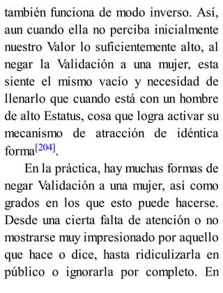 también funciona de modo inverso. Así,
aun cuando ella no perciba inicialmente
nuestro Valor lo suficientemente alto, al
negar la Validación a una mujer, esta
siente el mismo vacío y necesidad de
llenarlo que cuando está con un hombre
de alto Estatus, cosa que logra activar su
mecanismo de atracción de idéntica
forma[204].
En la práctica, hay muchas formas de
negar Validación a una mujer, así como
grados en los que esto puede hacerse.
Desde una cierta falta de atención o no
mostrarse muy impresionado por aquello
que hace o dice, hasta ridiculizarla en
público o ignorarla por completo. En
 