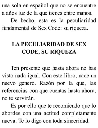 una sola en español que no se encuentre
a años luz de la que tienes entre manos.
De hecho, esta es la peculiaridad
fundamental de Sex Code: su riqueza.
LA PECULIARIDAD DE SEX
CODE, SU RIQUEZA
Ten presente que hasta ahora no has
visto nada igual. Con este libro, nace un
nuevo género. Razón por la que, las
referencias con que cuentas hasta ahora,
no te servirán.
Es por ello que te recomiendo que lo
abordes con una actitud completamente
nueva. Te lo digo con toda sinceridad.
 