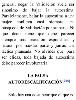 general, negar la Validación suele ser
sinónimo de bajar la autoestima.
Paralelamente, bajar la autoestima a una
mujer conlleva casi siempre una
búsqueda de Validación por su parte. Ni
que decir tiene que debe parecer
siempre una reacción espontánea y
natural por nuestra parte y jamás una
táctica planeada. No olvides que, para
ser eficaz, toda bajada de autoestima
debe parecer involuntaria.
LA FALSA
AUTODESCALIFICACIÓN[205]
Solo hay una cosa peor que el que no
 