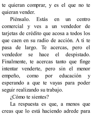 te quieran comprar, y es el que no te
quieran vender.
Piénsalo. Estás en un centro
comercial y ves a un vendedor de
tarjetas de crédito que acosa a todos los
que caen en su radio de acción. A ti te
pasa de largo. Te acercas, pero el
vendedor se hace el despistado.
Finalmente, te acercas tanto que finge
intentar venderte, pero sin el menor
empeño, como por educación y
esperando a que te vayas para poder
seguir realizando su trabajo.
¿Cómo te sientes?
La respuesta es que, a menos que
creas que lo está haciendo adrede para
 