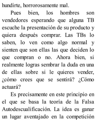 hundirte, horrorosamente mal.
Pues bien, los hombres son
vendedores esperando que alguna TB
escuche la presentación de su producto y
quiera después comprar. Las TBs lo
saben, lo ven como algo normal y
sienten que son ellas las que deciden lo
que compran o no. Ahora bien, si
realmente logras sembrar la duda en una
de ellas sobre si le quieres vender,
¿cómo crees que se sentirá? ¿Cómo
actuará?
Es precisamente en este principio en
el que se basa la teoría de la Falsa
Autodescualificación. La idea es ganar
un lugar aventajado en la competición
 