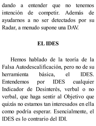 dando a entender que no tenemos
intención de competir. Además de
ayudarnos a no ser detectados por su
Radar, a menudo supone una DAV
.
EL IDES
Hemos hablado de la teoría de la
Falsa Autodescalificación, pero no de su
herramienta básica, el IDES.
Entendemos por IDES cualquier
Indicador de Desinterés, verbal o no
verbal, que haga sentir al Objetivo que
quizás no estamos tan interesados en ella
como podría esperar. Esencialmente, el
IDES es lo contrario del IDI.
 
