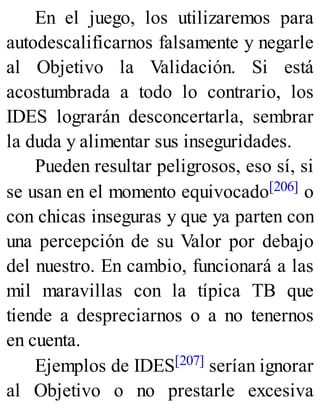 En el juego, los utilizaremos para
autodescalificarnos falsamente y negarle
al Objetivo la Validación. Si está
acostumbrada a todo lo contrario, los
IDES lograrán desconcertarla, sembrar
la duda y alimentar sus inseguridades.
Pueden resultar peligrosos, eso sí, si
se usan en el momento equivocado[206] o
con chicas inseguras y que ya parten con
una percepción de su Valor por debajo
del nuestro. En cambio, funcionará a las
mil maravillas con la típica TB que
tiende a despreciarnos o a no tenernos
en cuenta.
Ejemplos de IDES[207] serían ignorar
al Objetivo o no prestarle excesiva
 