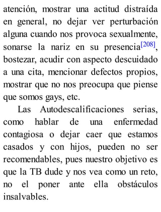 atención, mostrar una actitud distraída
en general, no dejar ver perturbación
alguna cuando nos provoca sexualmente,
sonarse la nariz en su presencia[208],
bostezar, acudir con aspecto descuidado
a una cita, mencionar defectos propios,
mostrar que no nos preocupa que piense
que somos gays, etc.
Las Autodescalificaciones serias,
como hablar de una enfermedad
contagiosa o dejar caer que estamos
casados y con hijos, pueden no ser
recomendables, pues nuestro objetivo es
que la TB dude y nos vea como un reto,
no el poner ante ella obstáculos
insalvables.
 