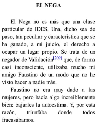 EL NEGA
El Nega no es más que una clase
particular de IDES. Una, dicho sea de
paso, tan peculiar y característica que se
ha ganado, a mi juicio, el derecho a
ocupar un lugar propio. Se trata de un
negador de Validación[209] que, de forma
casi inconsciente, utilizaba mucho mi
amigo Faustino de un modo que no he
visto hacer a nadie más.
Faustino no era muy dado a las
mujeres, pero hacía algo increíblemente
bien: bajarles la autoestima. Y, por esta
razón, triunfaba donde todos
fracasábamos.
 