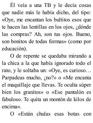 Él veía a una TB y le decía cosas
que nadie más le había dicho, del tipo:
«Oye, me encantan los bultitos esos que
te hacen las lentillas en los ojos, ¿dónde
las compras? Ah, son tus ojos. Bueno,
son bonitos de todas formas» (como por
educación).
O de repente se quedaba mirando a
la chica a la que había ignorado todo el
rato, y le soltaba un: «Oye, es curioso…
Parpadeas mucho, ¿no?» o «Me encanta
el maquillaje que llevas. Te oculta súper
bien los granitos» o «Ese pantalón es
fabuloso. Te quita un montón de kilos de
encima».
O «Están chulas esas botas con
 