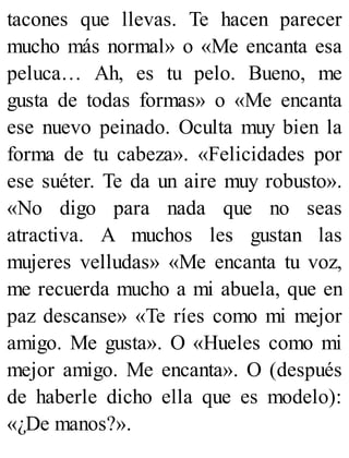 tacones que llevas. Te hacen parecer
mucho más normal» o «Me encanta esa
peluca… Ah, es tu pelo. Bueno, me
gusta de todas formas» o «Me encanta
ese nuevo peinado. Oculta muy bien la
forma de tu cabeza». «Felicidades por
ese suéter. Te da un aire muy robusto».
«No digo para nada que no seas
atractiva. A muchos les gustan las
mujeres velludas» «Me encanta tu voz,
me recuerda mucho a mi abuela, que en
paz descanse» «Te ríes como mi mejor
amigo. Me gusta». O «Hueles como mi
mejor amigo. Me encanta». O (después
de haberle dicho ella que es modelo):
«¿De manos?».
 