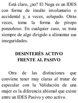 Está claro, ¿no? El Nega es un IDES
con forma de insulto involuntario o
accidental y, a veces, solapado. Otras
veces, toma la forma de piropo
ponzoñoso. En cualquier caso, se trata
siempre de algo dirigido a alimentar sus
inseguridades.
DESINTERÉS ACTIVO
FRENTE AL PASIVO
Otra de las distinciones que
conviene tener muy claras al tratar de
especular con la Validación de una
mujer es la diferencia abismal que existe
entre un IDES Pasivo y otro activo.
 