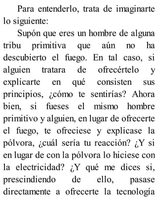 Para entenderlo, trata de imaginarte
lo siguiente:
Supón que eres un hombre de alguna
tribu primitiva que aún no ha
descubierto el fuego. En tal caso, si
alguien tratara de ofrecértelo y
explicarte en qué consisten sus
principios, ¿cómo te sentirías? Ahora
bien, si fueses el mismo hombre
primitivo y alguien, en lugar de ofrecerte
el fuego, te ofreciese y explicase la
pólvora, ¿cuál sería tu reacción? ¿Y si
en lugar de con la pólvora lo hiciese con
la electricidad? ¿Y qué me dices si,
prescindiendo de ello, pasase
directamente a ofrecerte la tecnología
 