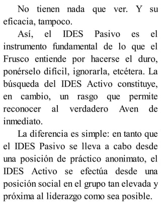No tienen nada que ver. Y su
eficacia, tampoco.
Así, el IDES Pasivo es el
instrumento fundamental de lo que el
Frusco entiende por hacerse el duro,
ponérselo difícil, ignorarla, etcétera. La
búsqueda del IDES Activo constituye,
en cambio, un rasgo que permite
reconocer al verdadero Aven de
inmediato.
La diferencia es simple: en tanto que
el IDES Pasivo se lleva a cabo desde
una posición de práctico anonimato, el
IDES Activo se efectúa desde una
posición social en el grupo tan elevada y
próxima al liderazgo como sea posible.
 
