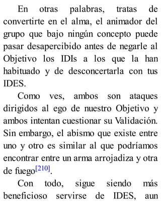 En otras palabras, tratas de
convertirte en el alma, el animador del
grupo que bajo ningún concepto puede
pasar desapercibido antes de negarle al
Objetivo los IDIs a los que la han
habituado y de desconcertarla con tus
IDES.
Como ves, ambos son ataques
dirigidos al ego de nuestro Objetivo y
ambos intentan cuestionar su Validación.
Sin embargo, el abismo que existe entre
uno y otro es similar al que podríamos
encontrar entre un arma arrojadiza y otra
de fuego[210].
Con todo, sigue siendo más
beneficioso servirse de IDES, aun
 
