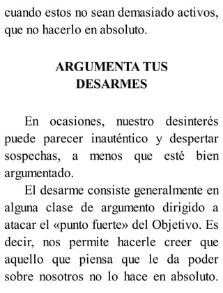 cuando estos no sean demasiado activos,
que no hacerlo en absoluto.
ARGUMENTA TUS
DESARMES
En ocasiones, nuestro desinterés
puede parecer inauténtico y despertar
sospechas, a menos que esté bien
argumentado.
El desarme consiste generalmente en
alguna clase de argumento dirigido a
atacar el «punto fuerte» del Objetivo. Es
decir, nos permite hacerle creer que
aquello que piensa que le da poder
sobre nosotros no lo hace en absoluto.
 