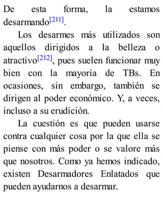 De esta forma, la estamos
desarmando[211].
Los desarmes más utilizados son
aquellos dirigidos a la belleza o
atractivo[212], pues suelen funcionar muy
bien con la mayoría de TBs. En
ocasiones, sin embargo, también se
dirigen al poder económico. Y, a veces,
incluso a su erudición.
La cuestión es que pueden usarse
contra cualquier cosa por la que ella se
piense con más poder o se valore más
que nosotros. Como ya hemos indicado,
existen Desarmadores Enlatados que
pueden ayudarnos a desarmar.
 