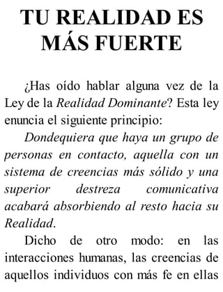 TU REALIDAD ES
MÁS FUERTE
¿Has oído hablar alguna vez de la
Ley de la Realidad Dominante? Esta ley
enuncia el siguiente principio:
Dondequiera que haya un grupo de
personas en contacto, aquella con un
sistema de creencias más sólido y una
superior destreza comunicativa
acabará absorbiendo al resto hacia su
Realidad.
Dicho de otro modo: en las
interacciones humanas, las creencias de
aquellos individuos con más fe en ellas
 