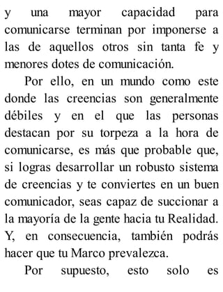 y una mayor capacidad para
comunicarse terminan por imponerse a
las de aquellos otros sin tanta fe y
menores dotes de comunicación.
Por ello, en un mundo como este
donde las creencias son generalmente
débiles y en el que las personas
destacan por su torpeza a la hora de
comunicarse, es más que probable que,
si logras desarrollar un robusto sistema
de creencias y te conviertes en un buen
comunicador, seas capaz de succionar a
la mayoría de la gente hacia tu Realidad.
Y, en consecuencia, también podrás
hacer que tu Marco prevalezca.
Por supuesto, esto solo es
 