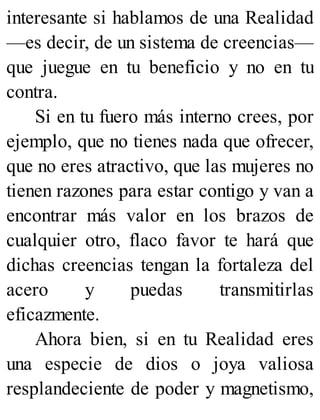 interesante si hablamos de una Realidad
—es decir, de un sistema de creencias—
que juegue en tu beneficio y no en tu
contra.
Si en tu fuero más interno crees, por
ejemplo, que no tienes nada que ofrecer,
que no eres atractivo, que las mujeres no
tienen razones para estar contigo y van a
encontrar más valor en los brazos de
cualquier otro, flaco favor te hará que
dichas creencias tengan la fortaleza del
acero y puedas transmitirlas
eficazmente.
Ahora bien, si en tu Realidad eres
una especie de dios o joya valiosa
resplandeciente de poder y magnetismo,
 