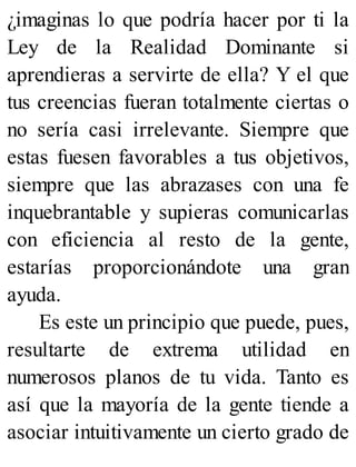 ¿imaginas lo que podría hacer por ti la
Ley de la Realidad Dominante si
aprendieras a servirte de ella? Y el que
tus creencias fueran totalmente ciertas o
no sería casi irrelevante. Siempre que
estas fuesen favorables a tus objetivos,
siempre que las abrazases con una fe
inquebrantable y supieras comunicarlas
con eficiencia al resto de la gente,
estarías proporcionándote una gran
ayuda.
Es este un principio que puede, pues,
resultarte de extrema utilidad en
numerosos planos de tu vida. Tanto es
así que la mayoría de la gente tiende a
asociar intuitivamente un cierto grado de
 