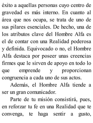 éxito a aquellas personas cuyo centro de
gravedad es más interno. En cuanto al
área que nos ocupa, se trata de uno de
sus pilares esenciales. De hecho, una de
los atributos clave del Hombre Alfa es
el de contar con una Realidad poderosa
y definida. Equivocado o no, el Hombre
Alfa destaca por poseer unas creencias
firmes que le sirven de apoyo en todo lo
que emprende y proporcionan
congruencia a cada uno de sus actos.
Además, el Hombre Alfa tiende a
ser un gran comunicador.
Parte de tu misión consistirá, pues,
en reforzar tu fe en una Realidad que te
convenga, te haga sentir a gusto,
 
