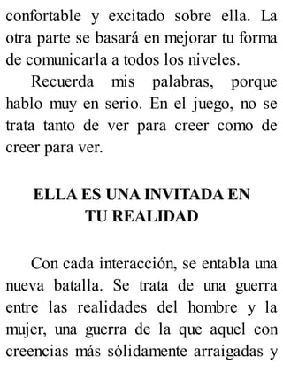 confortable y excitado sobre ella. La
otra parte se basará en mejorar tu forma
de comunicarla a todos los niveles.
Recuerda mis palabras, porque
hablo muy en serio. En el juego, no se
trata tanto de ver para creer como de
creer para ver.
ELLA ES UNA INVITADA EN
TU REALIDAD
Con cada interacción, se entabla una
nueva batalla. Se trata de una guerra
entre las realidades del hombre y la
mujer, una guerra de la que aquel con
creencias más sólidamente arraigadas y
 
