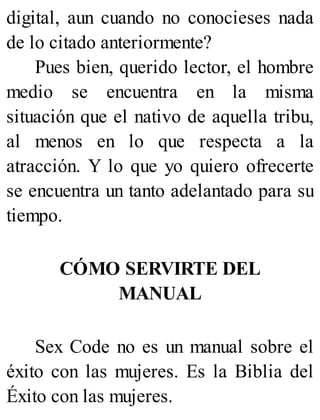 digital, aun cuando no conocieses nada
de lo citado anteriormente?
Pues bien, querido lector, el hombre
medio se encuentra en la misma
situación que el nativo de aquella tribu,
al menos en lo que respecta a la
atracción. Y lo que yo quiero ofrecerte
se encuentra un tanto adelantado para su
tiempo.
CÓMO SERVIRTE DEL
MANUAL
Sex Code no es un manual sobre el
éxito con las mujeres. Es la Biblia del
Éxito con las mujeres.
 