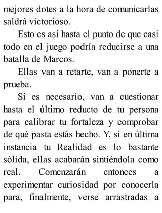 mejores dotes a la hora de comunicarlas
saldrá victorioso.
Esto es así hasta el punto de que casi
todo en el juego podría reducirse a una
batalla de Marcos.
Ellas van a retarte, van a ponerte a
prueba.
Si es necesario, van a cuestionar
hasta el último reducto de tu persona
para calibrar tu fortaleza y comprobar
de qué pasta estás hecho. Y, si en última
instancia tu Realidad es lo bastante
sólida, ellas acabarán sintiéndola como
real. Comenzarán entonces a
experimentar curiosidad por conocerla
para, finalmente, verse arrastradas a
 