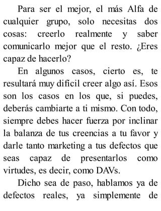 Para ser el mejor, el más Alfa de
cualquier grupo, solo necesitas dos
cosas: creerlo realmente y saber
comunicarlo mejor que el resto. ¿Eres
capaz de hacerlo?
En algunos casos, cierto es, te
resultará muy difícil creer algo así. Esos
son los casos en los que, si puedes,
deberás cambiarte a ti mismo. Con todo,
siempre debes hacer fuerza por inclinar
la balanza de tus creencias a tu favor y
darle tanto marketing a tus defectos que
seas capaz de presentarlos como
virtudes, es decir, como DAVs.
Dicho sea de paso, hablamos ya de
defectos reales, ya simplemente de
 