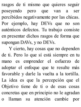 rasgos de ti mismo que quieres seguir
poseyendo pero que van a ser
percibidos negativamente por las chicas.
Por ejemplo, hay DEVs que no son
auténticos defectos. Tu trabajo consiste
en presentar dichos rasgos de forma que
supongan DAVs, y no DEVs.
Y cierto, hay cosas que no dependen
de ti. Pero lo que sí está siempre en tu
mano es emprender el esfuerzo de
adoptar el enfoque que te resulte más
favorable y darle la vuelta a la tortilla.
La idea es que la percepción que el
Objetivo tiene de ti o de esas cosas
concretas que en principio no le agradan
o llaman su atención cambie por
 