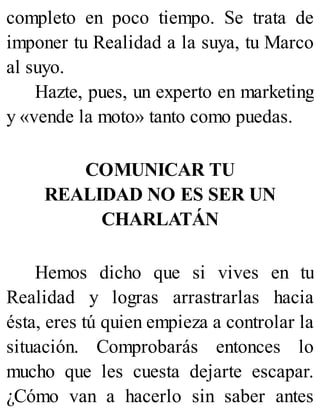completo en poco tiempo. Se trata de
imponer tu Realidad a la suya, tu Marco
al suyo.
Hazte, pues, un experto en marketing
y «vende la moto» tanto como puedas.
COMUNICAR TU
REALIDAD NO ES SER UN
CHARLATÁN
Hemos dicho que si vives en tu
Realidad y logras arrastrarlas hacia
ésta, eres tú quien empieza a controlar la
situación. Comprobarás entonces lo
mucho que les cuesta dejarte escapar.
¿Cómo van a hacerlo sin saber antes
 
