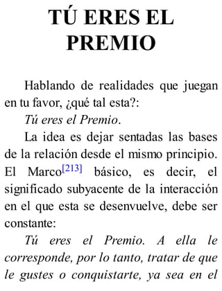 TÚ ERES EL
PREMIO
Hablando de realidades que juegan
en tu favor, ¿qué tal esta?:
Tú eres el Premio.
La idea es dejar sentadas las bases
de la relación desde el mismo principio.
El Marco[213] básico, es decir, el
significado subyacente de la interacción
en el que esta se desenvuelve, debe ser
constante:
Tú eres el Premio. A ella le
corresponde, por lo tanto, tratar de que
le gustes o conquistarte, ya sea en el
 