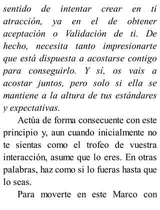 sentido de intentar crear en ti
atracción, ya en el de obtener
aceptación o Validación de ti. De
hecho, necesita tanto impresionarte
que está dispuesta a acostarse contigo
para conseguirlo. Y sí, os vais a
acostar juntos, pero solo si ella se
mantiene a la altura de tus estándares
y expectativas.
Actúa de forma consecuente con este
principio y, aun cuando inicialmente no
te sientas como el trofeo de vuestra
interacción, asume que lo eres. En otras
palabras, haz como si lo fueras hasta que
lo seas.
Para moverte en este Marco con
 