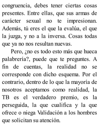 congruencia, debes tener ciertas cosas
presentes. Entre ellas, que sus armas de
carácter sexual no te impresionan.
Además, tú eres el que la evalúa, el que
la juzga, y no a la inversa. Cosas todas
que ya no nos resultan nuevas.
Pero, ¿no es todo esto más que hueca
palabrería?, puede que te preguntes. A
fin de cuentas, la realidad no se
corresponde con dicho esquema. Por el
contrario, dentro de lo que la mayoría de
nosotros aceptamos como realidad, la
TB es el verdadero premio, es la
perseguida, la que cualifica y la que
ofrece o niega Validación a los hombres
que solicitan su atención.
 