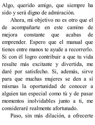 Algo, querido amigo, que siempre ha
sido y será digno de admiración.
Ahora, mi objetivo no es otro que el
de acompañarte en este camino de
mejora constante que acabas de
emprender. Espero que el manual que
tienes entre manos te ayude a recorrerlo.
Si con él logro contribuir a que tu vida
resulte más excitante y divertida, me
daré por satisfecho. Si, además, sirve
para que muchas mujeres se den a sí
mismas la oportunidad de conocer a
alguien tan especial como tú y de pasar
momentos inolvidables junto a ti, me
consideraré realmente afortunado.
Paso, sin más dilación, a ofrecerte
 