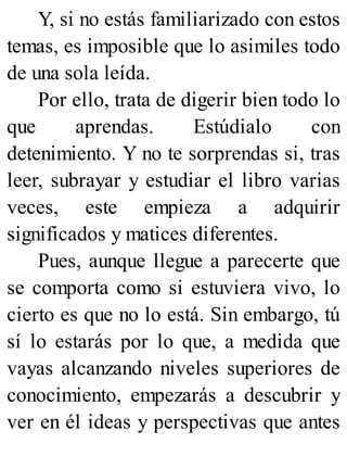 Y, si no estás familiarizado con estos
temas, es imposible que lo asimiles todo
de una sola leída.
Por ello, trata de digerir bien todo lo
que aprendas. Estúdialo con
detenimiento. Y no te sorprendas si, tras
leer, subrayar y estudiar el libro varias
veces, este empieza a adquirir
significados y matices diferentes.
Pues, aunque llegue a parecerte que
se comporta como si estuviera vivo, lo
cierto es que no lo está. Sin embargo, tú
sí lo estarás por lo que, a medida que
vayas alcanzando niveles superiores de
conocimiento, empezarás a descubrir y
ver en él ideas y perspectivas que antes
 