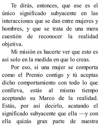 Te dirás, entonces, que ese es el
único significado subyacente en las
interacciones que se dan entre mujeres y
hombres, y que se trata de una mera
cuestión de reconocer la realidad
objetiva.
Mi misión es hacerte ver que esto es
así solo en la medida en que lo creas.
Por eso, si una mujer se comporta
como el Premio contigo y tú aceptas
dicho comportamiento con todo lo que
conlleva, estás al mismo tiempo
aceptando su Marco de la realidad.
Estás, por así decirlo, acatando el
significado subyacente que ella —y con
ella quizás gran parte de nuestra
 