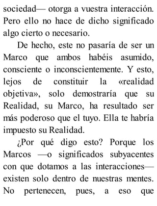 sociedad— otorga a vuestra interacción.
Pero ello no hace de dicho significado
algo cierto o necesario.
De hecho, este no pasaría de ser un
Marco que ambos habéis asumido,
consciente o inconscientemente. Y esto,
lejos de constituir la «realidad
objetiva», solo demostraría que su
Realidad, su Marco, ha resultado ser
más poderoso que el tuyo. Ella te habría
impuesto su Realidad.
¿Por qué digo esto? Porque los
Marcos —o significados subyacentes
con que dotamos a las interacciones—
existen solo dentro de nuestras mentes.
No pertenecen, pues, a eso que
 