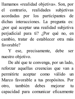 llamamos «realidad objetiva». Son, por
el contrario, realidades subjetivas
acordadas por los participantes de
dichas interacciones. La pregunta es:
¿por qué aceptar una realidad subjetiva
perjudicial para ti? ¿Por qué no, en
cambio, tratar de establecer otra más
favorable?
Y ese, precisamente, debe ser
nuestro objetivo.
De ahí que te convenga, por un lado,
reforzar aquellas creencias que van a
permitirte aceptar como válido un
Marco favorable a tus propósitos. Por
otro, también debes mejorar tu
capacidad para comunicar eficazmente
 